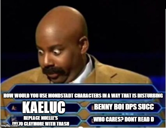 How would you use mondstadt characters disturbingly | HOW WOULD YOU USE MONDSTADT CHARACTERS IN A WAY THAT IS DISTURBING; BENNY BOI DPS SUCC; KAELUC; WHO CARES? DONT READ D; REPLACE NOELLE'S LVL70 CLAYMORE WITH TRASH | image tagged in quiz show meme | made w/ Imgflip meme maker