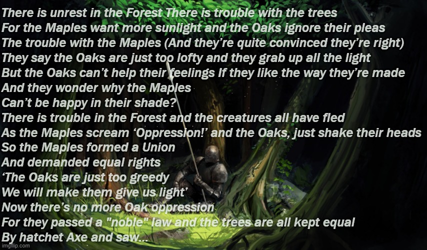 The Trees by Rush | There is unrest in the Forest There is trouble with the trees 
For the Maples want more sunlight and the Oaks ignore their pleas
The trouble with the Maples (And they’re quite convinced they’re right)
They say the Oaks are just too lofty and they grab up all the light
But the Oaks can’t help their feelings If they like the way they’re made 
And they wonder why the Maples
Can’t be happy in their shade?
There is trouble in the Forest and the creatures all have fled
As the Maples scream ‘Oppression!’ and the Oaks, just shake their heads
So the Maples formed a Union
And demanded equal rights
‘The Oaks are just too greedy
We will make them give us light’
Now there’s no more Oak oppression
For they passed a "noble" law and the trees are all kept equal
By hatchet Axe and saw… | image tagged in rmk | made w/ Imgflip meme maker