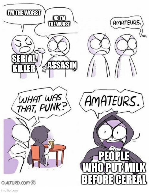 Milk or cereal |  I’M THE WORST; NO I’M THE WORST; SERIAL KILLER; ASSASIN; PEOPLE WHO PUT MILK BEFORE CEREAL | image tagged in amateurs | made w/ Imgflip meme maker