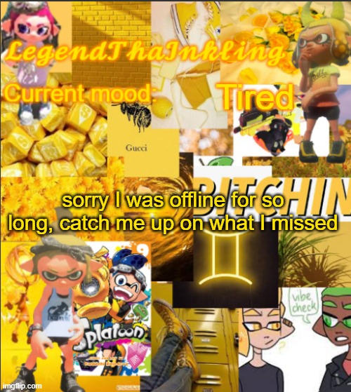 Dont worry I will be here more now | Tired; sorry I was offline for so long, catch me up on what I missed | image tagged in legendthainkling's announcement temp | made w/ Imgflip meme maker