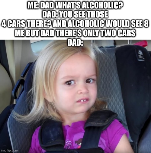 Huh? |  ME: DAD WHAT’S ALCOHOLIC?
DAD: YOU SEE THOSE 4 CARS THERE? AND ALCOHOLIC WOULD SEE 8
ME BUT DAD THERE’S ONLY TWO CARS
DAD: | image tagged in huh | made w/ Imgflip meme maker