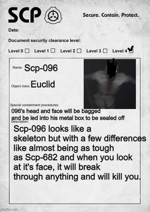 SCP document | Scp-096; Euclid; 096's head and face will be bagged and be led into his metal box to be sealed off; Scp-096 looks like a skeleton but with a few differences like almost being as tough as Scp-682 and when you look at it's face, it will break through anything and will kill you. | image tagged in scp document | made w/ Imgflip meme maker