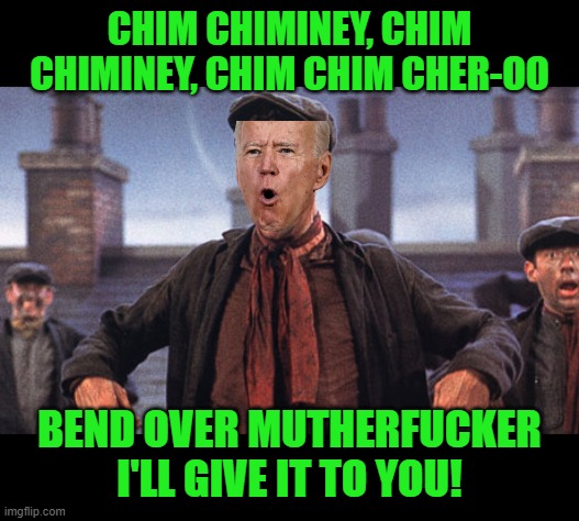 mary poppins chimney sweep meme | CHIM CHIMINEY, CHIM CHIMINEY, CHIM CHIM CHER-OO BEND OVER MUTHERFUCKER I'LL GIVE IT TO YOU! | image tagged in mary poppins chimney sweep meme | made w/ Imgflip meme maker