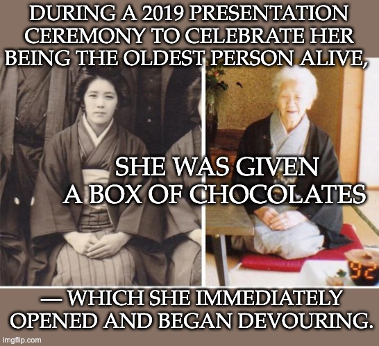 Kane Tanaka, oldest person emerita: she knew how to live | DURING A 2019 PRESENTATION CEREMONY TO CELEBRATE HER BEING THE OLDEST PERSON ALIVE, SHE WAS GIVEN A BOX OF CHOCOLATES; — WHICH SHE IMMEDIATELY OPENED AND BEGAN DEVOURING. | image tagged in old,20th century,chocolate,long life,long live the king | made w/ Imgflip meme maker