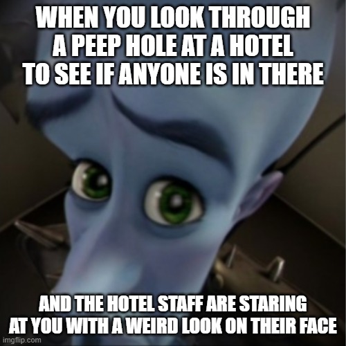 megamind meme | WHEN YOU LOOK THROUGH A PEEP HOLE AT A HOTEL TO SEE IF ANYONE IS IN THERE; AND THE HOTEL STAFF ARE STARING AT YOU WITH A WEIRD LOOK ON THEIR FACE | image tagged in megamind peeking,megamind,hotel peep hole,hotel staff | made w/ Imgflip meme maker