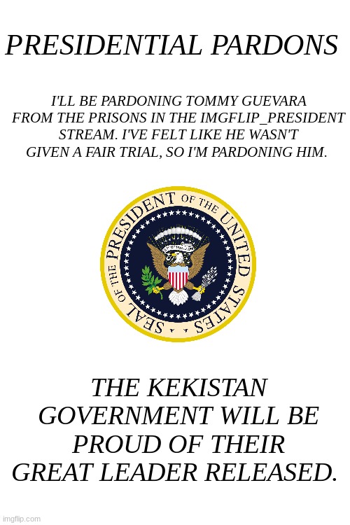 Blank White Template | PRESIDENTIAL PARDONS; I'LL BE PARDONING TOMMY GUEVARA FROM THE PRISONS IN THE IMGFLIP_PRESIDENT STREAM. I'VE FELT LIKE HE WASN'T GIVEN A FAIR TRIAL, SO I'M PARDONING HIM. THE KEKISTAN GOVERNMENT WILL BE PROUD OF THEIR GREAT LEADER RELEASED. | image tagged in blank white template,pardon | made w/ Imgflip meme maker