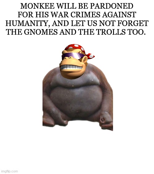 Presidential pardon | MONKEE WILL BE PARDONED FOR HIS WAR CRIMES AGAINST HUMANITY, AND LET US NOT FORGET THE GNOMES AND THE TROLLS TOO. | image tagged in blank white template | made w/ Imgflip meme maker