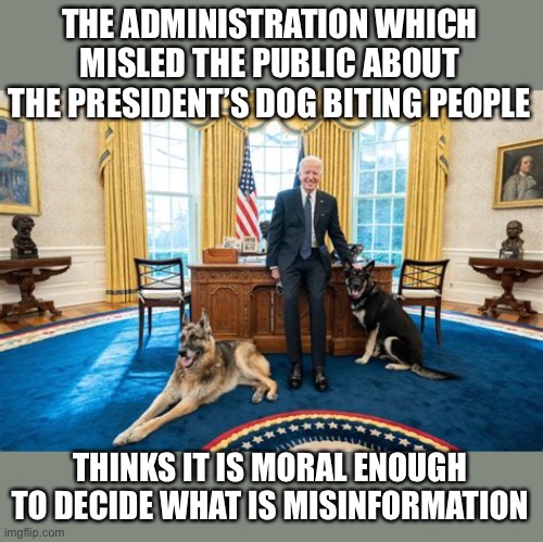 If they will lie about something as insignificant as a dog, how can you trust them about anything important? | THE ADMINISTRATION WHICH MISLED THE PUBLIC ABOUT THE PRESIDENT’S DOG BITING PEOPLE; THINKS IT IS MORAL ENOUGH TO DECIDE WHAT IS MISINFORMATION | image tagged in biden,dog bites,misinformation,trust,moral | made w/ Imgflip meme maker