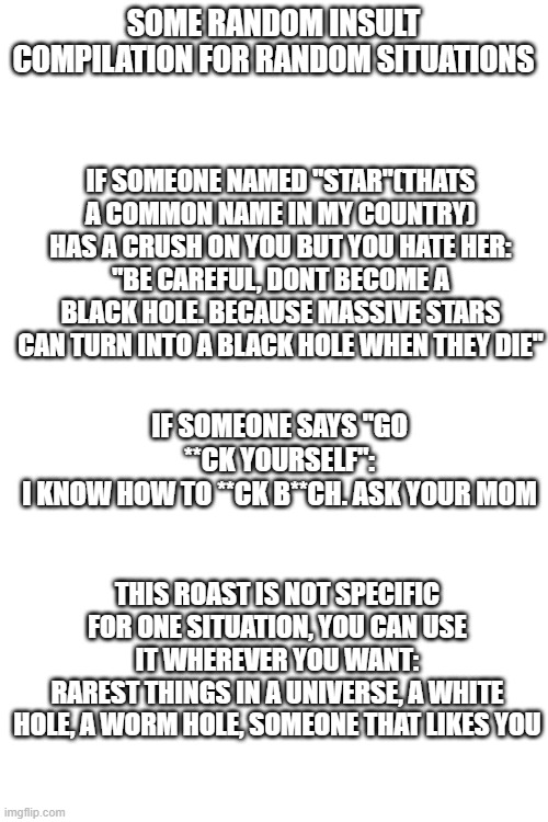 sorry if grammar error im not english | SOME RANDOM INSULT COMPILATION FOR RANDOM SITUATIONS; IF SOMEONE NAMED "STAR"(THATS A COMMON NAME IN MY COUNTRY) HAS A CRUSH ON YOU BUT YOU HATE HER:
"BE CAREFUL, DONT BECOME A BLACK HOLE. BECAUSE MASSIVE STARS CAN TURN INTO A BLACK HOLE WHEN THEY DIE"; IF SOMEONE SAYS "GO **CK YOURSELF":
I KNOW HOW TO **CK B**CH. ASK YOUR MOM; THIS ROAST IS NOT SPECIFIC FOR ONE SITUATION, YOU CAN USE IT WHEREVER YOU WANT:
RAREST THINGS IN A UNIVERSE, A WHITE HOLE, A WORM HOLE, SOMEONE THAT LIKES YOU | image tagged in blank white template | made w/ Imgflip meme maker