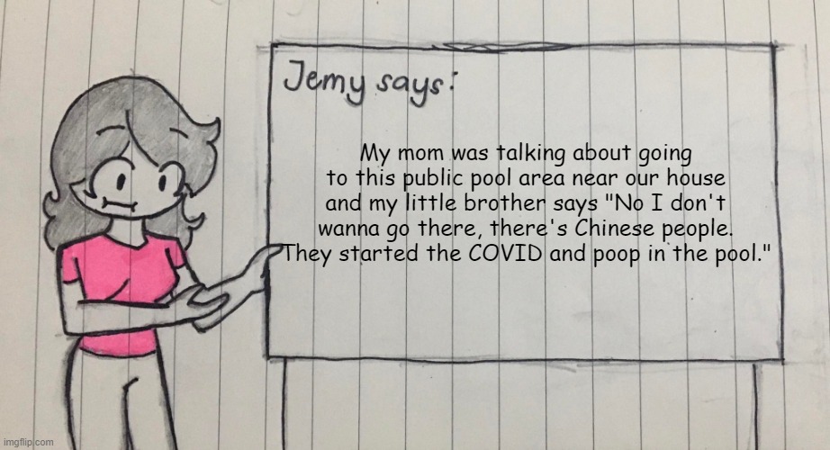 Based brother | My mom was talking about going to this public pool area near our house and my little brother says "No I don't wanna go there, there's Chinese people. They started the COVID and poop in the pool." | image tagged in jemy temp drawn | made w/ Imgflip meme maker