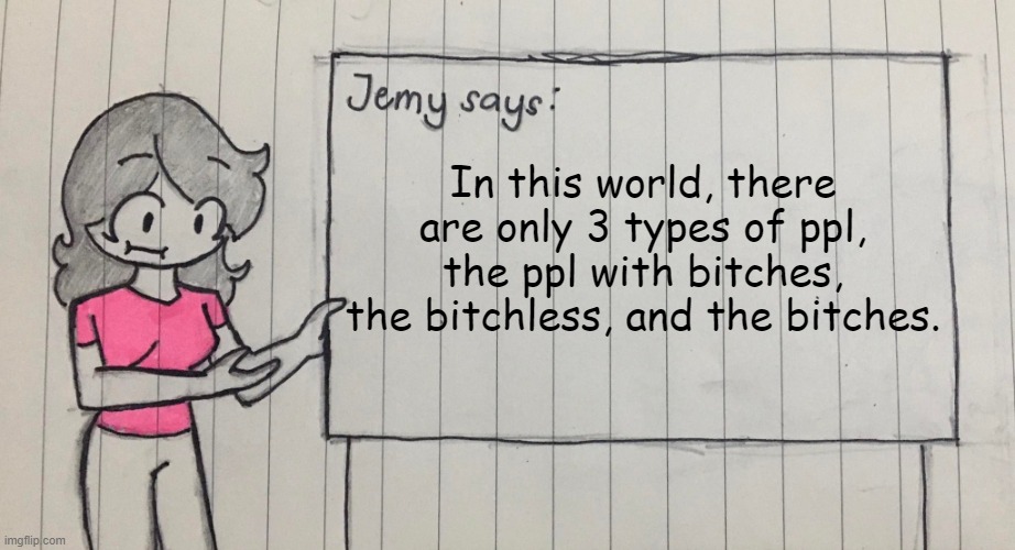 Am I wrong? | In this world, there are only 3 types of ppl, the ppl with bitches, the bitchless, and the bitches. | image tagged in jemy temp drawn | made w/ Imgflip meme maker