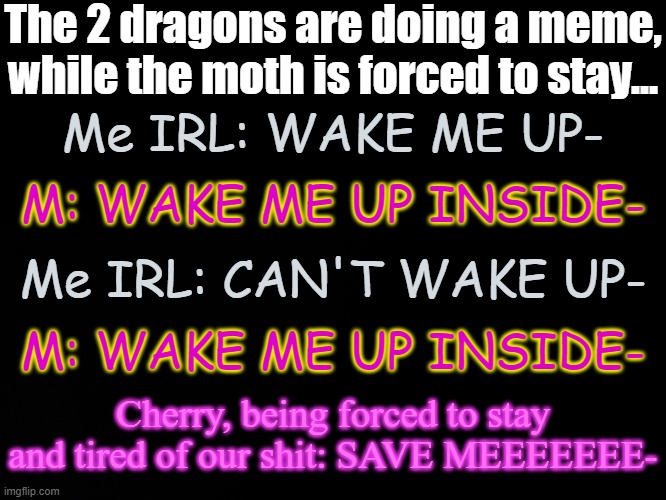 ._. | The 2 dragons are doing a meme, while the moth is forced to stay... Me IRL: WAKE ME UP-; M: WAKE ME UP INSIDE-; Me IRL: CAN'T WAKE UP-; M: WAKE ME UP INSIDE-; Cherry, being forced to stay and tired of our shit: SAVE MEEEEEEE- | image tagged in blck | made w/ Imgflip meme maker