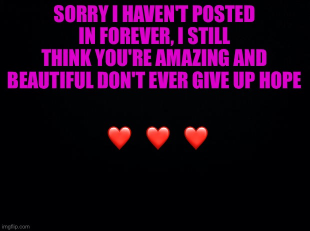 Sorry guys ? | SORRY I HAVEN'T POSTED IN FOREVER, I STILL THINK YOU'RE AMAZING AND BEAUTIFUL DON'T EVER GIVE UP HOPE; ❤️   ❤️   ❤️ | image tagged in black background,wholesome | made w/ Imgflip meme maker