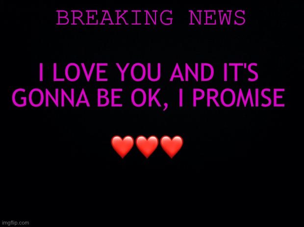 I promise <3 | BREAKING NEWS; I LOVE YOU AND IT'S GONNA BE OK, I PROMISE; ❤️❤️❤️ | image tagged in black background,wholesome | made w/ Imgflip meme maker