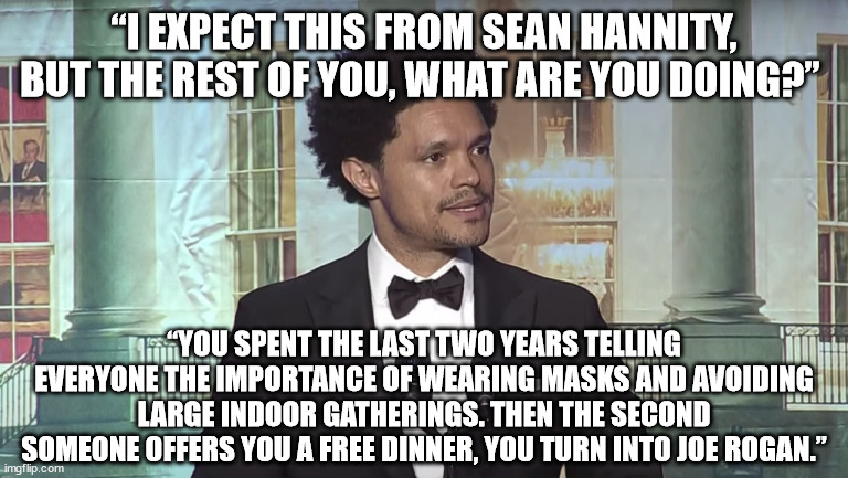 “I expect this from Sean Hannity, but the rest of you, what are you doing?” Noah asked. “You spent the last two years telling ev | “I EXPECT THIS FROM SEAN HANNITY, BUT THE REST OF YOU, WHAT ARE YOU DOING?”; “YOU SPENT THE LAST TWO YEARS TELLING EVERYONE THE IMPORTANCE OF WEARING MASKS AND AVOIDING LARGE INDOOR GATHERINGS. THEN THE SECOND SOMEONE OFFERS YOU A FREE DINNER, YOU TURN INTO JOE ROGAN.” | image tagged in trevor noah | made w/ Imgflip meme maker