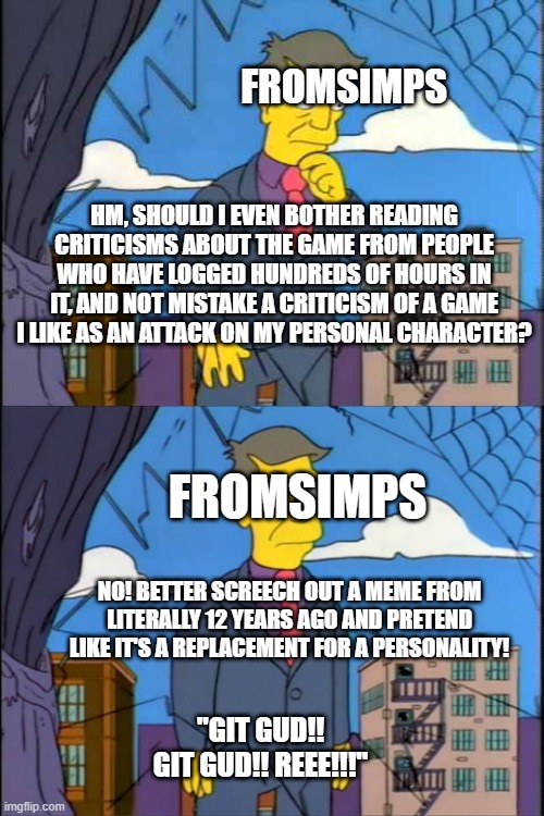 Skinner | FROMSIMPS; HM, SHOULD I EVEN BOTHER READING CRITICISMS ABOUT THE GAME FROM PEOPLE WHO HAVE LOGGED HUNDREDS OF HOURS IN IT, AND NOT MISTAKE A CRITICISM OF A GAME I LIKE AS AN ATTACK ON MY PERSONAL CHARACTER? FROMSIMPS; NO! BETTER SCREECH OUT A MEME FROM LITERALLY 12 YEARS AGO AND PRETEND LIKE IT'S A REPLACEMENT FOR A PERSONALITY! "GIT GUD!! GIT GUD!! REEE!!!" | image tagged in skinner | made w/ Imgflip meme maker