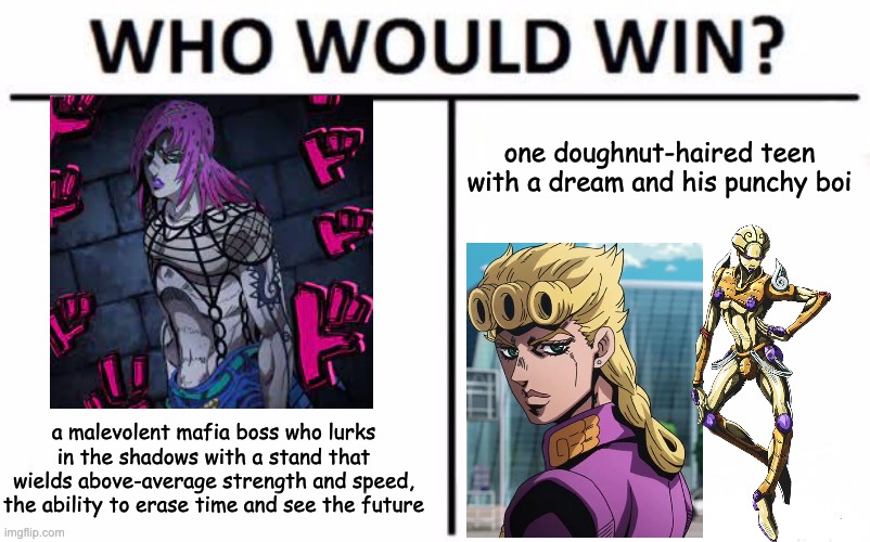 Who Would Win? | one doughnut-haired teen with a dream and his punchy boi; a malevolent mafia boss who lurks in the shadows with a stand that wields above-average strength and speed, the ability to erase time and see the future | image tagged in memes,who would win,jojo,jojo reference,giorno,punchy boi | made w/ Imgflip meme maker