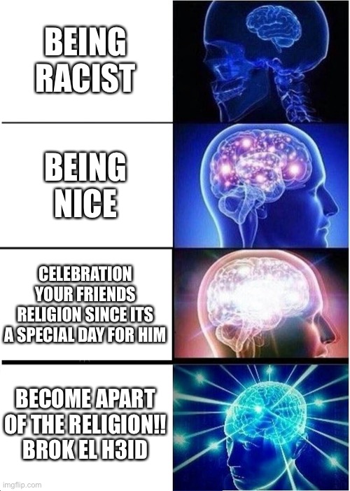 Expanding Brain Meme | BEING RACIST; BEING NICE; CELEBRATION YOUR FRIENDS RELIGION SINCE ITS A SPECIAL DAY FOR HIM; BECOME APART OF THE RELIGION!!
BROK EL H3ID | image tagged in memes,expanding brain | made w/ Imgflip meme maker