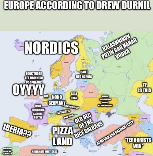 Map of Europe | EUROPE ACCORDING TO DREW DURNIL; KALASHNIKOV PUTIN BAD HAHAH
 VODKA; NORDICS; CAN I NTO NORDIC; OYYYY; FOOK THOSE TEA DRINKING POOPHEADS; TF IS THIS; GIGA CHAD; WED; NONO GERMANY; NOTHING HAPPENED HERE HAHAHA... PLZ DONT SHOOT ME; CZECHOSLOVAKIA?? HAHA SURRENDER BAGUETTE BOYYYY; AUSTRIALIA; OLD DLC OF THE RICE BALKANS; IBERIA?? DREW DURNIL; PIZZA LAND; ATTATURK AND BATMAN= CITY; *TERRORISTS WIN*; SOMETIMES GETS MENTION+ FIRST SAY USA ITS EXIST; NEVER GETS MENTIONED | image tagged in map of europe | made w/ Imgflip meme maker