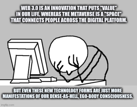 The future must evolve out of corporeality. | WEB 3.0 IS AN INNOVATION THAT PUTS "VALUE" IN OUR LIFE, WHEREAS THE METAVERSE IS A "SPACE" THAT CONNECTS PEOPLE ACROSS THE DIGITAL PLATFORM. BUT EVEN THESE NEW TECHNOLOGY FORMS ARE JUST MORE MANIFESTATIONS OF OUR DENSE-AS-HELL, EGO-BODY CONSCIOUSNESS. | image tagged in memes,computer guy facepalm | made w/ Imgflip meme maker
