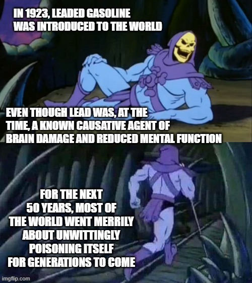 Skeletor disturbing facts | IN 1923, LEADED GASOLINE WAS INTRODUCED TO THE WORLD; EVEN THOUGH LEAD WAS, AT THE TIME, A KNOWN CAUSATIVE AGENT OF BRAIN DAMAGE AND REDUCED MENTAL FUNCTION; FOR THE NEXT 50 YEARS, MOST OF THE WORLD WENT MERRILY ABOUT UNWITTINGLY POISONING ITSELF FOR GENERATIONS TO COME | image tagged in skeletor disturbing facts | made w/ Imgflip meme maker