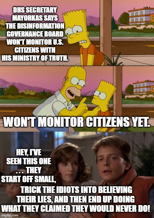 And the idiots blindly supporting the Dem Party NEVER . . . learn. | DHS SECRETARY MAYORKAS SAYS THE DISINFORMATION GOVERNANCE BOARD WON'T MONITOR U.S. CITIZENS WITH HIS MINISTRY OF TRUTH. WON'T MONITOR CITIZENS YET. HEY, I'VE SEEN THIS ONE . . .  THEY START OFF SMALL, TRICK THE IDIOTS INTO BELIEVING THEIR LIES, AND THEN END UP DOING WHAT THEY CLAIMED THEY WOULD NEVER DO! | image tagged in simpsons so far | made w/ Imgflip meme maker