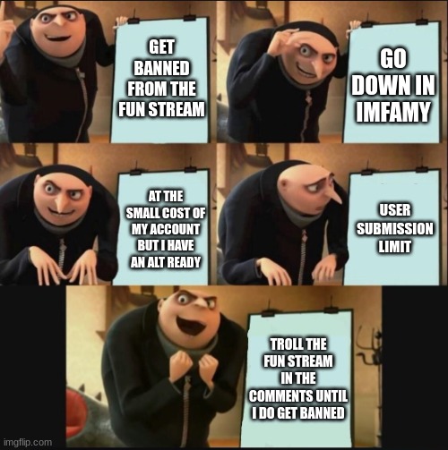 I failed you all....I must now redeem myself | GET BANNED FROM THE FUN STREAM; GO DOWN IN IMFAMY; USER SUBMISSION LIMIT; AT THE SMALL COST OF MY ACCOUNT BUT I HAVE AN ALT READY; TROLL THE FUN STREAM IN THE COMMENTS UNTIL I DO GET BANNED | image tagged in 5 panel gru meme | made w/ Imgflip meme maker