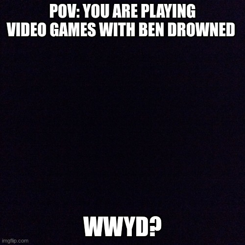 rp | POV: YOU ARE PLAYING VIDEO GAMES WITH BEN DROWNED; WWYD? | image tagged in black screen,creepy,funny,bored | made w/ Imgflip meme maker