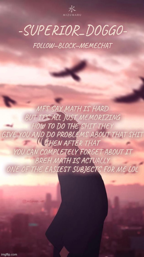 You people are jus dumb | MFS SAY MATH IS HARD BUT IT’S ALL JUST MEMORIZING HOW TO DO THE SHIT THEY GIVE YOU AND DO PROBLEMS ABOUT THAT SHIT
THEN AFTER THAT YOU CAN COMPLETELY FORGET ABOUT IT
BREH MATH IS ACTUALLY ONE OF THE EASIEST SUBJECTS FOR ME LOL | image tagged in doggos uh idk what anime announcement temp | made w/ Imgflip meme maker