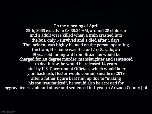 The School Trip Crash-Cross | On the morning of April 29th, 2003 exactly in 08:30:34 AM, around 28 children and a adult were killed when a train crashed into the bus, only 3 survived and 1 died after 4 days, The incident was highly blamed on the person operating the train, His name was Hector Lárs Sarado, an 39 year old immigrant from Brazil, he would be charged for 1st degree murder, manslaughter and sentenced to death row, he would be released 14 years later by U.S. Government Officials, which would later gain backlash, Hector would commit suicide in 2019 after a father figure beat him up due to "making his son traumatized", he would also be arrested for aggravated assault and abuse and sentenced to 1 year in Arizona County Jail | image tagged in black background | made w/ Imgflip meme maker