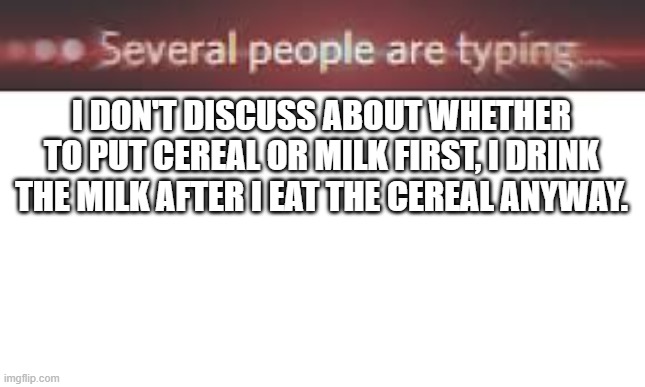 Damn, kinda controversial | I DON'T DISCUSS ABOUT WHETHER TO PUT CEREAL OR MILK FIRST, I DRINK THE MILK AFTER I EAT THE CEREAL ANYWAY. | image tagged in several people are typing,memes,funny,gifs,not really a gif,oh wow are you actually reading these tags | made w/ Imgflip meme maker