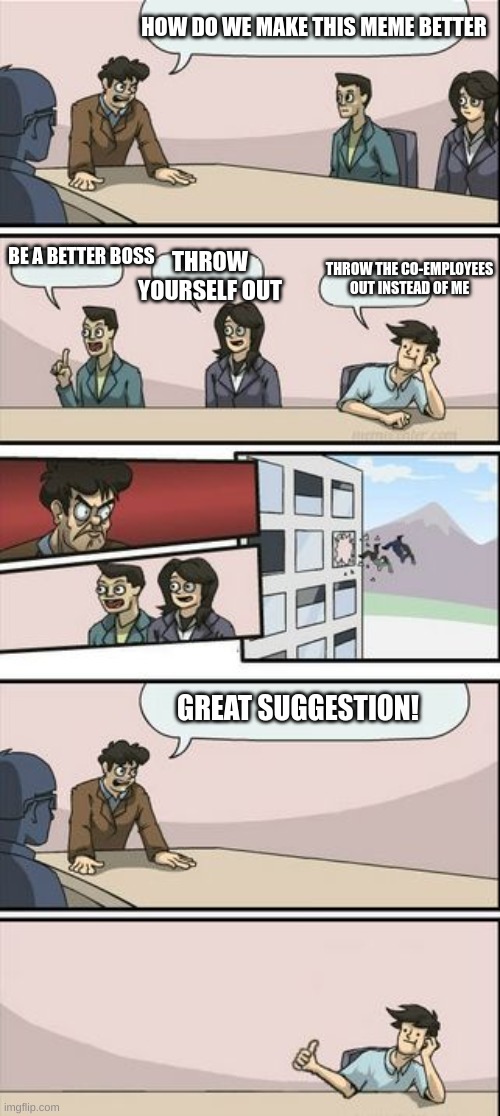 Boardroom Meeting Sugg 2 | HOW DO WE MAKE THIS MEME BETTER; BE A BETTER BOSS; THROW YOURSELF OUT; THROW THE CO-EMPLOYEES OUT INSTEAD OF ME; GREAT SUGGESTION! | image tagged in boardroom meeting sugg 2 | made w/ Imgflip meme maker