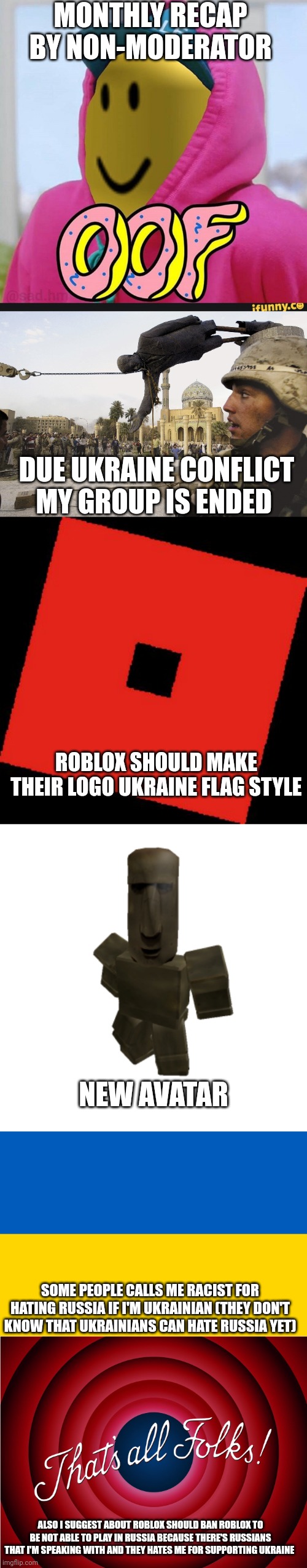 No Title | MONTHLY RECAP BY NON-MODERATOR; DUE UKRAINE CONFLICT MY GROUP IS ENDED; ROBLOX SHOULD MAKE THEIR LOGO UKRAINE FLAG STYLE; NEW AVATAR; SOME PEOPLE CALLS ME RACIST FOR HATING RUSSIA IF I'M UKRAINIAN (THEY DON'T KNOW THAT UKRAINIANS CAN HATE RUSSIA YET); ALSO I SUGGEST ABOUT ROBLOX SHOULD BAN ROBLOX TO BE NOT ABLE TO PLAY IN RUSSIA BECAUSE THERE'S RUSSIANS THAT I'M SPEAKING WITH AND THEY HATES ME FOR SUPPORTING UKRAINE | image tagged in roblox oof,roblox logo make memes out of this,ukraine flag,that's all folks | made w/ Imgflip meme maker