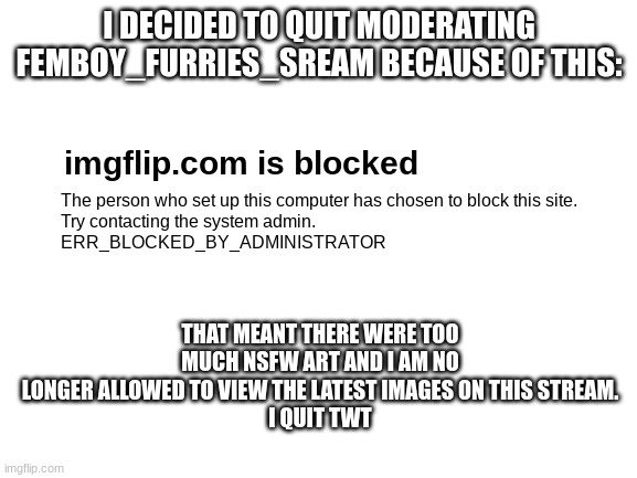 I'm literally crying right now TwT | I DECIDED TO QUIT MODERATING FEMBOY_FURRIES_SREAM BECAUSE OF THIS:; imgflip.com is blocked; The person who set up this computer has chosen to block this site.
Try contacting the system admin.
ERR_BLOCKED_BY_ADMINISTRATOR; THAT MEANT THERE WERE TOO MUCH NSFW ART AND I AM NO LONGER ALLOWED TO VIEW THE LATEST IMAGES ON THIS STREAM.
I QUIT TWT | image tagged in blank white template,i quit,blocked | made w/ Imgflip meme maker