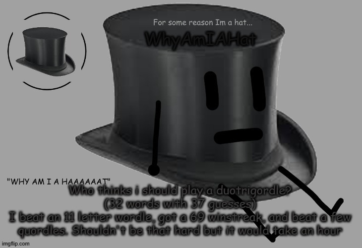 Hat announcement temp | Who thinks i should play a duotrigordle? (32 words with 37 guesses)
I beat an 11 letter wordle, got a 69 winstreak, and beat a few quordles. Shouldn't be that hard but it would take an hour | image tagged in hat announcement temp | made w/ Imgflip meme maker