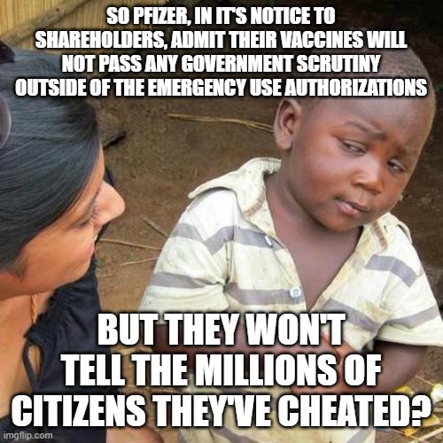 Pfizer strikes again | SO PFIZER, IN IT'S NOTICE TO SHAREHOLDERS, ADMIT THEIR VACCINES WILL NOT PASS ANY GOVERNMENT SCRUTINY OUTSIDE OF THE EMERGENCY USE AUTHORIZATIONS; BUT THEY WON'T TELL THE MILLIONS OF CITIZENS THEY'VE CHEATED? | image tagged in memes,third world skeptical kid | made w/ Imgflip meme maker