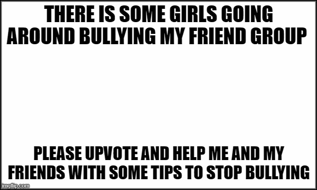 Bullying alert | THERE IS SOME GIRLS GOING AROUND BULLYING MY FRIEND GROUP; PLEASE UPVOTE AND HELP ME AND MY FRIENDS WITH SOME TIPS TO STOP BULLYING | image tagged in plain white,stop bullys,help | made w/ Imgflip meme maker