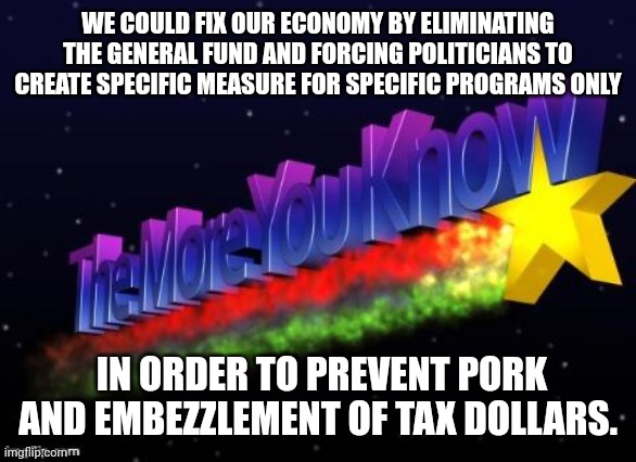 the more you know | WE COULD FIX OUR ECONOMY BY ELIMINATING THE GENERAL FUND AND FORCING POLITICIANS TO CREATE SPECIFIC MEASURE FOR SPECIFIC PROGRAMS ONLY; IN ORDER TO PREVENT PORK AND EMBEZZLEMENT OF TAX DOLLARS. | image tagged in the more you know | made w/ Imgflip meme maker