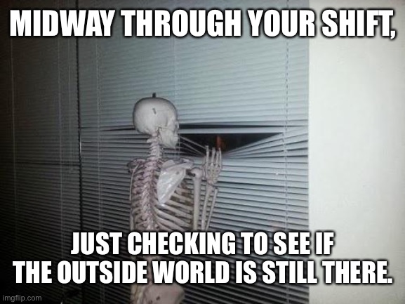 Neverending shift | MIDWAY THROUGH YOUR SHIFT, JUST CHECKING TO SEE IF THE OUTSIDE WORLD IS STILL THERE. | image tagged in skeleton looking out window,work | made w/ Imgflip meme maker