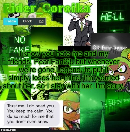 You don't wanna see her when she's close to insanity. I can't even explain it. | I know you hate me and my friends, PearlFan23, but whenever we're gone Legend, to put it simply, loses her mind. I'm worried about her, so I stay with her. I'm sorry. | image tagged in rider_coroika's temp | made w/ Imgflip meme maker