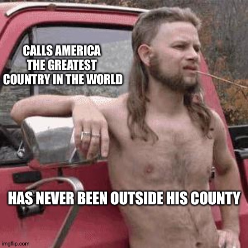 almost redneck | CALLS AMERICA 
THE GREATEST 
COUNTRY IN THE WORLD HAS NEVER BEEN OUTSIDE HIS COUNTY | image tagged in almost redneck | made w/ Imgflip meme maker