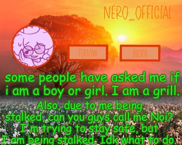 help. | some people have asked me if i am a boy or girl. I am a grill. Also, due to me being stalked, can you guys call me Noi? I'm trying to stay safe, but I am being stalked. Idk what to do. | image tagged in nero_official announcement template | made w/ Imgflip meme maker