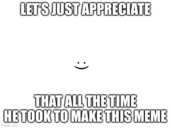 Blank White Template | LET’S JUST APPRECIATE THAT ALL THE TIME HE TOOK TO MAKE THIS MEME :) | image tagged in blank white template | made w/ Imgflip meme maker
