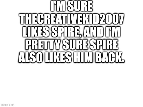 Blank White Template | I'M SURE THECREATIVEKID2007 LIKES SPIRE, AND I'M PRETTY SURE SPIRE ALSO LIKES HIM BACK. | image tagged in blank white template | made w/ Imgflip meme maker