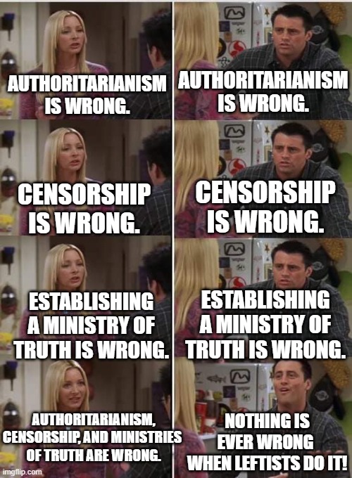 This one is for the Left's Ministry of Truth and their non-thinking leftist sheeple followers. | AUTHORITARIANISM IS WRONG. AUTHORITARIANISM IS WRONG. CENSORSHIP IS WRONG. CENSORSHIP IS WRONG. ESTABLISHING A MINISTRY OF TRUTH IS WRONG. ESTABLISHING A MINISTRY OF TRUTH IS WRONG. AUTHORITARIANISM, CENSORSHIP, AND MINISTRIES 
OF TRUTH ARE WRONG. NOTHING IS EVER WRONG 
WHEN LEFTISTS DO IT! | image tagged in phoebe joey | made w/ Imgflip meme maker
