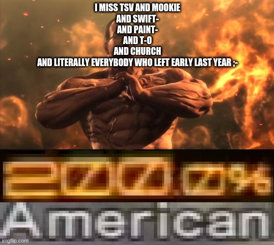 . | I MISS TSV AND MOOKIE
AND SWIFT-
AND PAINT-
AND T-O
AND CHURCH
AND LITERALLY EVERYBODY WHO LEFT EARLY LAST YEAR ;- | made w/ Imgflip meme maker