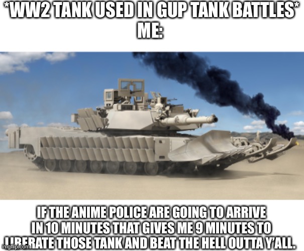 #stoptankabuse | *WW2 TANK USED IN GUP TANK BATTLES*
ME:; IF THE ANIME POLICE ARE GOING TO ARRIVE IN 10 MINUTES THAT GIVES ME 9 MINUTES TO LIBERATE THOSE TANK AND BEAT THE HELL OUTTA Y’ALL. | made w/ Imgflip meme maker