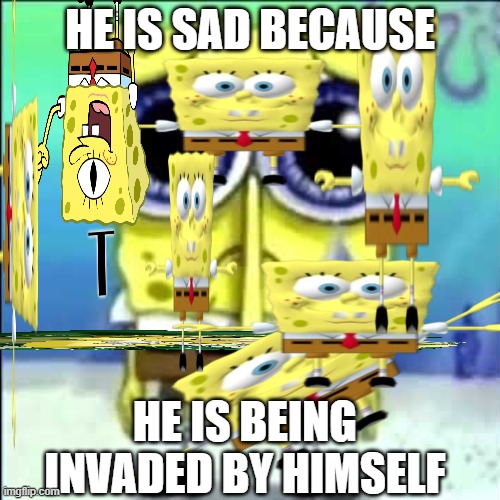 sponge bob is big sad | HE IS SAD BECAUSE; HE IS BEING INVADED BY HIMSELF | image tagged in sad spongebob | made w/ Imgflip meme maker