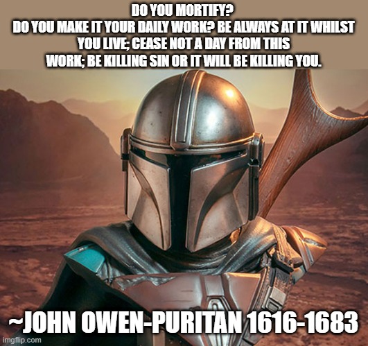 Mortification | DO YOU MORTIFY? 
DO YOU MAKE IT YOUR DAILY WORK? BE ALWAYS AT IT WHILST YOU LIVE; CEASE NOT A DAY FROM THIS WORK; BE KILLING SIN OR IT WILL BE KILLING YOU. ~JOHN OWEN-PURITAN 1616-1683 | image tagged in christian,bible,seven deadly sins,mandolorian,cross,i have sinned | made w/ Imgflip meme maker