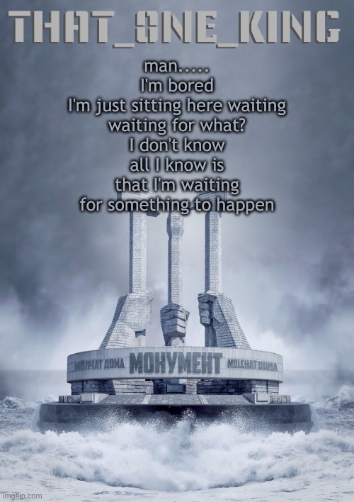 man.....
I'm bored
I'm just sitting here waiting
waiting for what?
I don't know
all I know is that I'm waiting for something to happen | made w/ Imgflip meme maker